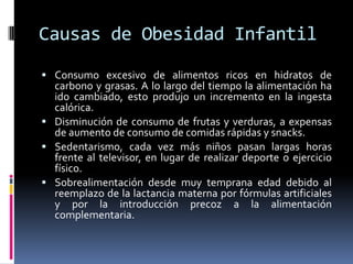 Causas de Obesidad InfantilConsumo excesivo de alimentos ricos en hidratos de carbono y grasas. A lo largo del tiempo la alimentación ha ido cambiado, esto produjo un incremento en la ingesta calórica.Disminución de consumo de frutas y verduras, a expensas de aumento de consumo de comidas rápidas y snacks.Sedentarismo, cada vez más niños pasan largas horas frente al televisor, en lugar de realizar deporte o ejercicio físico.Sobrealimentación desde muy temprana edad debido al reemplazo de la lactancia materna por fórmulas artificiales y por la introducción precoz a la alimentación complementaria.