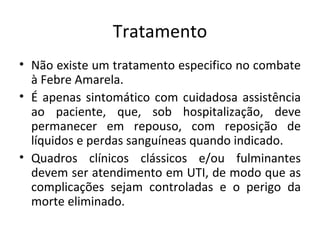 Tratamento
• Não existe um tratamento especifico no combate
  à Febre Amarela.
• É apenas sintomático com cuidadosa assistência
  ao paciente, que, sob hospitalização, deve
  permanecer em repouso, com reposição de
  líquidos e perdas sanguíneas quando indicado.
• Quadros clínicos clássicos e/ou fulminantes
  devem ser atendimento em UTI, de modo que as
  complicações sejam controladas e o perigo da
  morte eliminado.
 