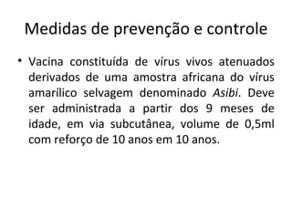 Medidas de prevenção e controle
• Vacina constituída de vírus vivos atenuados
  derivados de uma amostra africana do vírus
  amarílico selvagem denominado Asibi. Deve
  ser administrada a partir dos 9 meses de
  idade, em via subcutânea, volume de 0,5ml
  com reforço de 10 anos em 10 anos.
 