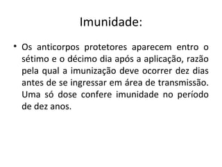 Imunidade:
• Os anticorpos protetores aparecem entro o
  sétimo e o décimo dia após a aplicação, razão
  pela qual a imunização deve ocorrer dez dias
  antes de se ingressar em área de transmissão.
  Uma só dose confere imunidade no período
  de dez anos.
 