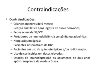 Contraindicações
• Contraindicações:
   –   Crianças menores de 6 meses;
   –   Reação anafilática após ingesta de ovo e derivados;
   –   Febre acima de 38,5°C;
   –   Portadores de imunodeficiência congênita ou adquirida;
   –   Neoplasias malignas;
   –   Pacientes sintomáticos de HIV;
   –   Pacientes em uso de quimioterápicos e/ou radioterapia;
   –   Uso de corticoides em doses elevadas;
   –   Estados de imunodepressão ou adiamento de dois anos
       após transplante de medula óssea.
 