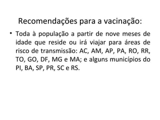 Recomendações para a vacinação:
• Toda à população a partir de nove meses de
  idade que reside ou irá viajar para áreas de
  risco de transmissão: AC, AM, AP, PA, RO, RR,
  TO, GO, DF, MG e MA; e alguns municípios do
  PI, BA, SP, PR, SC e RS.
 