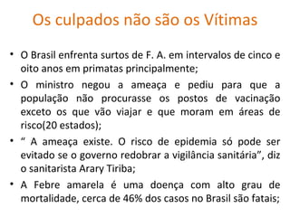 Os culpados não são os Vítimas
• O Brasil enfrenta surtos de F. A. em intervalos de cinco e
  oito anos em primatas principalmente;
• O ministro negou a ameaça e pediu para que a
  população não procurasse os postos de vacinação
  exceto os que vão viajar e que moram em áreas de
  risco(20 estados);
• “ A ameaça existe. O risco de epidemia só pode ser
  evitado se o governo redobrar a vigilância sanitária”, diz
  o sanitarista Arary Tiriba;
• A Febre amarela é uma doença com alto grau de
  mortalidade, cerca de 46% dos casos no Brasil são fatais;
 