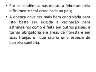 • Por ser endêmica nas matas, a febre amarela
  dificilmente será erradicada no país;
• A doença deve ser mais bem controlada para
  isto basta ser exigida a vacinação para
  estrangeiros como é feita em outros países, e
  tornar obrigatória em áreas de floresta e em
  suas franjas o que criaria uma espécie de
  barreira sanitária.
 