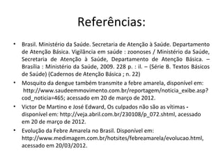 Referências:
•   Brasil. Ministério da Saúde. Secretaria de Atenção à Saúde. Departamento
    de Atenção Básica. Vigilância em saúde : zoonoses / Ministério da Saúde,
    Secretaria de Atenção à Saúde, Departamento de Atenção Básica. –
    Brasília : Ministério da Saúde, 2009. 228 p. : il. – (Série B. Textos Básicos
    de Saúde) (Cadernos de Atenção Básica ; n. 22)
•   Mosquito da dengue também transmite a febre amarela, disponível em:
     http://www.saudeemmovimento.com.br/reportagem/noticia_exibe.asp?
    cod_noticia=465; acessado em 20 de março de 2012.
•   Victor De Martino e José Edward, Os culpados não são as vítimas -
    disponível em: http://veja.abril.com.br/230108/p_072.shtml, acessado
    em 20 de março de 2012.
•   Evolução da Febre Amarela no Brasil. Disponível em:
    http://www.medimagem.com.br/hotsites/febreamarela/evolucao.html,
    acessado em 20/03/2012.
 