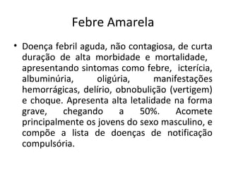 Febre Amarela
• Doença febril aguda, não contagiosa, de curta
  duração de alta morbidade e mortalidade,
  apresentando sintomas como febre, icterícia,
  albuminúria,      oligúria,     manifestações
  hemorrágicas, delírio, obnobulição (vertigem)
  e choque. Apresenta alta letalidade na forma
  grave,    chegando      a   50%.     Acomete
  principalmente os jovens do sexo masculino, e
  compõe a lista de doenças de notificação
  compulsória.
 