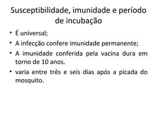 Susceptibilidade, imunidade e período
             de incubação
• É universal;
• A infecção confere imunidade permanente;
• A imunidade conferida pela vacina dura em
  torno de 10 anos.
• varia entre três e seis dias após a picada do
  mosquito.
 
