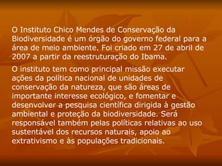 O Instituto Chico Mendes de Conservação da Biodiversidade é um órgão do governo federal para a área de meio ambiente. Foi criado em 27 de abril de 2007 a partir da reestruturação do Ibama.  O instituto tem como principal missão executar ações da política nacional de unidades de conservação da natureza, que são áreas de importante interesse ecológico, e fomentar e desenvolver a pesquisa científica dirigida à gestão ambiental e proteção da biodiversidade. Será responsável também pelas políticas relativas ao uso sustentável dos recursos naturais, apoio ao extrativismo e às populações tradicionais.  