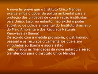 A nova lei prevê que o Instituto Chico Mendes exerça ainda o poder de polícia ambiental para a proteção das unidades de conservação instituídas pela União. Isso, no entanto, não exclui o poder supletivo de polícia ambiental do Instituto Brasileiro do Meio Ambiente e dos Recursos Naturais Renováveis (Ibama).  De acordo com a medida provisória, o patrimônio, pessoal e os recursos orçamentários que eram vinculados ao Ibama e agora estão relacionados às finalidades da nova autarquia serão transferidos para o Instituto Chico Mendes. 