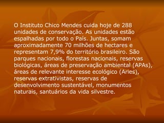 O Instituto Chico Mendes cuida hoje de 288 unidades de conservação. As unidades estão espalhadas por todo o País. Juntas, somam aproximadamente 70 milhões de hectares e representam 7,9% do território brasileiro. São parques nacionais, florestas nacionais, reservas biológicas, áreas de preservação ambiental (APAs), áreas de relevante interesse ecológico (Aries), reservas extrativistas, reservas de desenvolvimento sustentável, monumentos naturais, santuários da vida silvestre.  