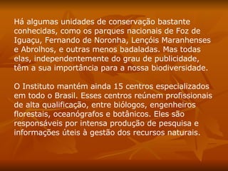 Há algumas unidades de conservação bastante conhecidas, como os parques nacionais de Foz de Iguaçu, Fernando de Noronha, Lençóis Maranhenses e Abrolhos, e outras menos badaladas. Mas todas elas, independentemente do grau de publicidade, têm a sua importância para a nossa biodiversidade.  O Instituto mantém ainda 15 centros especializados em todo o Brasil. Esses centros reúnem profissionais de alta qualificação, entre biólogos, engenheiros florestais, oceanógrafos e botânicos. Eles são responsáveis por intensa produção de pesquisa e informações úteis à gestão dos recursos naturais.  