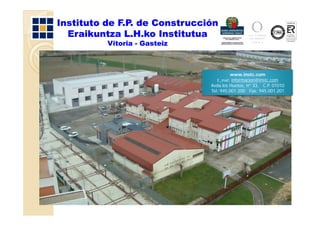 Instituto de F.P. de Construcción
  Eraikuntza L.H.ko Institutua
          Vitoria - Gasteiz



                                       www.instc.com
                                 E_mail: informacion@instc.com
                               Avda.los Huetos, nº 33, C.P. 01010
                                              ,      ,
                               Tel: 945.001.200 Fax: 945.001.201
 