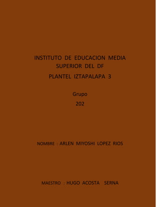 INSTITUTO DE EDUCACION MEDIA
SUPERIOR DEL DF
PLANTEL IZTAPALAPA 3
Grupo
202
NOMBRE : ARLEN MIYOSHI LOPEZ RIOS
MAESTRO : HUGO ACOSTA SERNA
 
