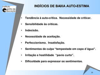 10
• Tendência à auto-crítica. Necessidade de criticar.
• Sensibilidade às críticas.
• Indecisão.
• Necessidade de aceitação.
• Perfeccionismo. Insatisfação.
• Sentimentos de culpa “tempestade em copo d´água”.
• Irritação e hostilidade “pavio curto”.
• Dificuldade para expressar os sentimentos.
INDÍCIOS DE BAIXA AUTO-ESTIMA
INDÍCIOS DE BAIXA AUTO-ESTIMA
 