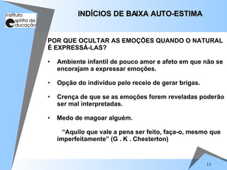 13
POR QUE OCULTAR AS EMOÇÕES QUANDO O NATURAL
É EXPRESSÁ-LAS?
• Ambiente infantil de pouco amor e afeto em que não se
encorajam a expressar emoções.
• Opção do indivíduo pelo receio de gerar brigas.
• Crença de que se as emoções forem reveladas poderão
ser mal interpretadas.
• Medo de magoar alguém.
“Aquilo que vale a pena ser feito, faça-o, mesmo que
imperfeitamente” (G . K . Chesterton)
INDÍCIOS DE BAIXA AUTO-ESTIMA
INDÍCIOS DE BAIXA AUTO-ESTIMA
 