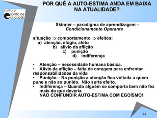 14
Skinner – paradigma de aprendizagem –
Condicionamento Operante
situação  comportamento  efeitos:
a) atenção, elogio, afeto
b) alívio da aflição
c) punição
d) indiferença
• Atenção – necessidade humana básica.
• Alívio da aflição – falta de coragem para enfrentar
responsabilidades da vida
• Punição – Na punição a atenção fica voltada a quem
pune e não ao punido. Não surte efeito.
• Indiferença – Quando alguém se comporta bem não fez
mais do que deveria.
NÃO CONFUNDIR AUTO-ESTIMA COM EGOÍSMO!
POR QUÊ A AUTO-ESTIMA ANDA EM BAIXA
POR QUÊ A AUTO-ESTIMA ANDA EM BAIXA
NA ATUALIDADE?
NA ATUALIDADE?
 