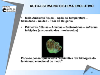 17
• Meio Ambiente Físico - Ação da Temperatura –
Salinidade – Acidez – Teor de Oxigênio
• Primeiras Células – Amebas – Protozoários – sofreram
inibições (suspensão dos movimentos)
Pode-se pensar que aí está “a primitiva raiz biológica do
fenômeno emocional do medo”
AUTO-ESTIMA NO SISTEMA EVOLUTIVO
AUTO-ESTIMA NO SISTEMA EVOLUTIVO
 