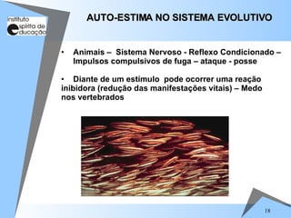 18
• Animais – Sistema Nervoso - Reflexo Condicionado –
Impulsos compulsivos de fuga – ataque - posse
• Diante de um estímulo pode ocorrer uma reação
inibidora (redução das manifestações vitais) – Medo
nos vertebrados
AUTO-ESTIMA NO SISTEMA EVOLUTIVO
AUTO-ESTIMA NO SISTEMA EVOLUTIVO
 