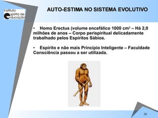 20
• Homo Erectus (volume encefálico 1000 cm3
– Há 2,0
milhões de anos – Corpo perispiritual delicadamente
trabalhado pelos Espíritos Sábios.
• Espírito e não mais Princípio Inteligente – Faculdade
Consciência passou a ser utilizada.
AUTO-ESTIMA NO SISTEMA EVOLUTIVO
AUTO-ESTIMA NO SISTEMA EVOLUTIVO
 