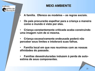 23
• A família. Oferece os modelos – as regras sociais.
• Os pais procurarão espelhar para a criança a maneira
como o mundo é visto por eles.
• Criança constantemente criticada acaba construindo
uma imagem ruim de si mesma.
• Criança excessivamente endeusada poderá não
perceber seus limites e intolerará suas falhas.
• Família local em que nos reunimos com as nossas
afinidades do passado.
• Famílias desestruturadas induzem à perda de auto-
estima de seus componentes.
MEIO AMBIENTE
MEIO AMBIENTE
 