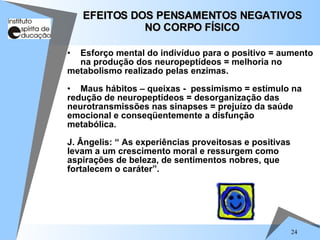 24
• Esforço mental do indivíduo para o positivo = aumento
na produção dos neuropeptídeos = melhoria no
metabolismo realizado pelas enzimas.
• Maus hábitos – queixas - pessimismo = estímulo na
redução de neuropeptídeos = desorganização das
neurotransmissões nas sinapses = prejuízo da saúde
emocional e conseqüentemente a disfunção
metabólica.
J. Ângelis: “ As experiências proveitosas e positivas
levam a um crescimento moral e ressurgem como
aspirações de beleza, de sentimentos nobres, que
fortalecem o caráter”.
EFEITOS DOS PENSAMENTOS NEGATIVOS
EFEITOS DOS PENSAMENTOS NEGATIVOS
NO CORPO FÍSICO
NO CORPO FÍSICO
 