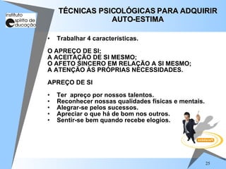 25
• Trabalhar 4 características.
O APREÇO DE SI;
A ACEITAÇÃO DE SI MESMO;
O AFETO SINCERO EM RELAÇÃO A SI MESMO;
A ATENÇÃO ÀS PRÓPRIAS NECESSIDADES.
APREÇO DE SI
• Ter apreço por nossos talentos.
• Reconhecer nossas qualidades físicas e mentais.
• Alegrar-se pelos sucessos.
• Apreciar o que há de bom nos outros.
• Sentir-se bem quando recebe elogios.
TÉCNICAS PSICOLÓGICAS PARA ADQUIRIR
TÉCNICAS PSICOLÓGICAS PARA ADQUIRIR
AUTO-ESTIMA
AUTO-ESTIMA
 