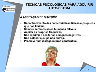 26
A ACEITAÇÃO DE SI MESMO
• Reconhecimento das características físicas e psíquicas
que nos limitam.
• Sempre seremos seres humanos falíveis.
• Aceitar as próprias fraquezas.
• Não reprimir e aceitar as emoções negativas.
• Não colocar a culpa nos outros.
• Promover um diálogo interno construtivo.
TÉCNICAS PSICOLÓGICAS PARA ADQUIRIR
TÉCNICAS PSICOLÓGICAS PARA ADQUIRIR
AUTO-ESTIMA
AUTO-ESTIMA
 