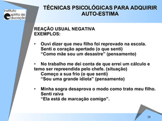 28
REAÇÃO USUAL NEGATIVA
EXEMPLOS:
• Ouvi dizer que meu filho foi reprovado na escola.
Senti o coração apertado (o que senti)
“Como mãe sou um desastre” (pensamento)
• No trabalho me dei conta de que errei um cálculo e
temo ser repreendida pelo chefe. (situação)
Começo a sua frio (o que senti)
“Sou uma grande idiota” (pensamento)
• Minha sogra desaprova o modo como trato meu filho.
Senti raiva
“Ela está de marcação comigo”.
TÉCNICAS PSICOLÓGICAS PARA ADQUIRIR
TÉCNICAS PSICOLÓGICAS PARA ADQUIRIR
AUTO-ESTIMA
AUTO-ESTIMA
 