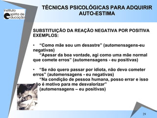 29
SUBSTITUIÇÃO DA REAÇÃO NEGATIVA POR POSITIVA
EXEMPLOS:
• “Como mãe sou um desastre” (automensagens-eu
negativas)
“Apesar da boa vontade, agi como uma mãe normal
que comete erros” (automensagens - eu positivas)
• “Se não quero passar por idiota, não devo cometer
erros” (automensagens - eu negativas)
“Na condição de pessoa humana, posso errar e isso
não é motivo para me desvalorizar”
(automensagens – eu positivas)
TÉCNICAS PSICOLÓGICAS PARA ADQUIRIR
TÉCNICAS PSICOLÓGICAS PARA ADQUIRIR
AUTO-ESTIMA
AUTO-ESTIMA
 
