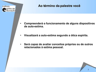 3
Ao término da palestra você
Ao término da palestra você
• Compreenderá o funcionamento de alguns dispositivos
de auto-estima.
• Visualizará a auto-estima segundo a ótica espírita.
• Será capaz de avaliar conceitos próprios ou de outros
relacionados à estima pessoal.
 