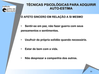 30
O AFETO SINCERO EM RELAÇÃO A SI MESMO
• Sentir-se em paz, não fazer guerra com seus
pensamentos e sentimentos.
• Usufruir da própria solidão quando necessário.
• Estar de bem com a vida.
• Não desprezar a companhia dos outros.
TÉCNICAS PSICOLÓGICAS PARA ADQUIRIR
TÉCNICAS PSICOLÓGICAS PARA ADQUIRIR
AUTO-ESTIMA
AUTO-ESTIMA
 