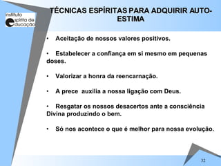 32
• Aceitação de nossos valores positivos.
• Estabelecer a confiança em si mesmo em pequenas
doses.
• Valorizar a honra da reencarnação.
• A prece auxilia a nossa ligação com Deus.
• Resgatar os nossos desacertos ante a consciência
Divina produzindo o bem.
• Só nos acontece o que é melhor para nossa evolução.
TÉCNICAS ESPÍRITAS PARA ADQUIRIR AUTO-
TÉCNICAS ESPÍRITAS PARA ADQUIRIR AUTO-
ESTIMA
ESTIMA
 