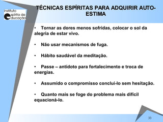 33
• Tornar as dores menos sofridas, colocar o sol da
alegria de estar vivo.
• Não usar mecanismos de fuga.
• Hábito saudável da meditação.
• Passe – antídoto para fortalecimento e troca de
energias.
• Assumido o compromisso conclui-lo sem hesitação.
• Quanto mais se foge do problema mais difícil
equacioná-lo.
TÉCNICAS ESPÍRITAS PARA ADQUIRIR AUTO-
TÉCNICAS ESPÍRITAS PARA ADQUIRIR AUTO-
ESTIMA
ESTIMA
 