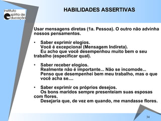 34
Usar mensagens diretas (1a. Pessoa). O outro não advinha
nossos pensamentos.
• Saber exprimir elogios.
Você é excepcional (Mensagem Indireta).
Eu acho que você desempenhou muito bem o seu
trabalho (especificar qual).
• Saber receber elogios.
Realmente não é importante... Não se incomode...
Penso que desempenhei bem meu trabalho, mas o que
você acha se....
• Saber exprimir os próprios desejos.
Os bons maridos sempre presenteiam suas esposas
com flores.
Desejaria que, de vez em quando, me mandasse flores.
HABILIDADES ASSERTIVAS
HABILIDADES ASSERTIVAS
 