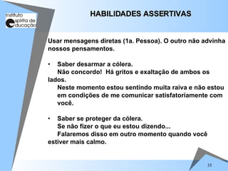 35
Usar mensagens diretas (1a. Pessoa). O outro não advinha
nossos pensamentos.
• Saber desarmar a cólera.
Não concordo! Há gritos e exaltação de ambos os
lados.
Neste momento estou sentindo muita raiva e não estou
em condições de me comunicar satisfatoriamente com
você.
• Saber se proteger da cólera.
Se não fizer o que eu estou dizendo...
Falaremos disso em outro momento quando você
estiver mais calmo.
HABILIDADES ASSERTIVAS
HABILIDADES ASSERTIVAS
 