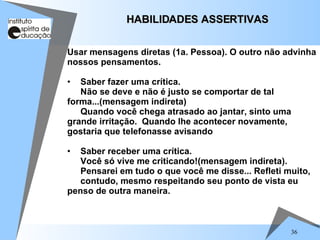36
Usar mensagens diretas (1a. Pessoa). O outro não advinha
nossos pensamentos.
• Saber fazer uma crítica.
Não se deve e não é justo se comportar de tal
forma...(mensagem indireta)
Quando você chega atrasado ao jantar, sinto uma
grande irritação. Quando lhe acontecer novamente,
gostaria que telefonasse avisando
• Saber receber uma crítica.
Você só vive me criticando!(mensagem indireta).
Pensarei em tudo o que você me disse... Refleti muito,
contudo, mesmo respeitando seu ponto de vista eu
penso de outra maneira.
HABILIDADES ASSERTIVAS
HABILIDADES ASSERTIVAS
 