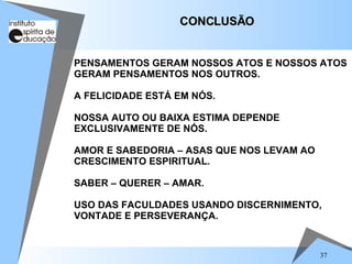 37
PENSAMENTOS GERAM NOSSOS ATOS E NOSSOS ATOS
GERAM PENSAMENTOS NOS OUTROS.
A FELICIDADE ESTÁ EM NÓS.
NOSSA AUTO OU BAIXA ESTIMA DEPENDE
EXCLUSIVAMENTE DE NÓS.
AMOR E SABEDORIA – ASAS QUE NOS LEVAM AO
CRESCIMENTO ESPIRITUAL.
SABER – QUERER – AMAR.
USO DAS FACULDADES USANDO DISCERNIMENTO,
VONTADE E PERSEVERANÇA.
CONCLUSÃO
CONCLUSÃO
 