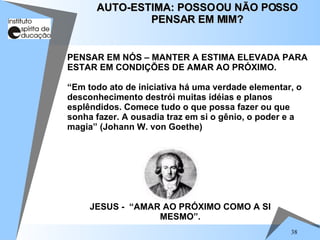 38
PENSAR EM NÓS – MANTER A ESTIMA ELEVADA PARA
ESTAR EM CONDIÇÕES DE AMAR AO PRÓXIMO.
“Em todo ato de iniciativa há uma verdade elementar, o
desconhecimento destrói muitas idéias e planos
esplêndidos. Comece tudo o que possa fazer ou que
sonha fazer. A ousadia traz em si o gênio, o poder e a
magia” (Johann W. von Goethe)
AUTO-ESTIMA: POSSOOU NÃO POSSO
AUTO-ESTIMA: POSSOOU NÃO POSSO
PENSAR EM MIM?
PENSAR EM MIM?
JESUS - “AMAR AO PRÓXIMO COMO A SI
MESMO”.
 