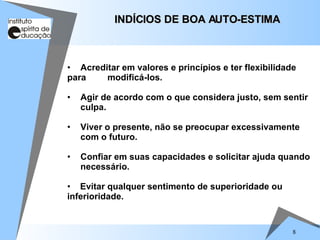 8
• Acreditar em valores e princípios e ter flexibilidade
para modificá-los.
• Agir de acordo com o que considera justo, sem sentir
culpa.
• Viver o presente, não se preocupar excessivamente
com o futuro.
• Confiar em suas capacidades e solicitar ajuda quando
necessário.
• Evitar qualquer sentimento de superioridade ou
inferioridade.
INDÍCIOS DE BOA AUTO-ESTIMA
INDÍCIOS DE BOA AUTO-ESTIMA
 