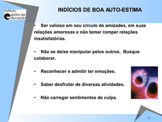 9
• Ser valioso em seu círculo de amizades, em suas
relações amorosas e não temer romper relações
insatisfatórias.
• Não se deixe manipular pelos outros. Busque
colaborar.
• Reconhecer e admitir ter emoções.
• Saber desfrutar de diversas atividades.
• Não carregar sentimentos de culpa.
INDÍCIOS DE BOA AUTO-ESTIMA
INDÍCIOS DE BOA AUTO-ESTIMA
 