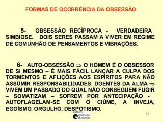 FORMAS DE OCORRÊNCIA DA OBSESSÃO      5-  OBSESSÃO RECÍPROCA -  VERDADEIRA SIMBIOSE.  DOIS SERES PASSAM A VIVER EM REGIME DE COMUNHÃO DE PENSAMENTOS E VIBRAÇÕES.   6-  AUTO-OBSESSÃO    O HOMEM É O OBSESSOR DE SI MESMO – É MAIS FÁCIL LANÇAR A CULPA DOS TORMENTOS E AFLIÇÕES AOS ESPÍRITOS PARA NÃO ASSUMIR RESPONSABILIDADES. DOENTES DA ALMA    VIVEM UM PASSADO DO QUAL NÃO CONSEGUEM FUGIR – SOMATIZAM – SOFREM POR ANTECIPAÇÃO -  AUTOFLAGELAM-SE COM O CIÚME, A INVEJA, EGOÍSMO, ORGULHO, DESPOTISMO.   