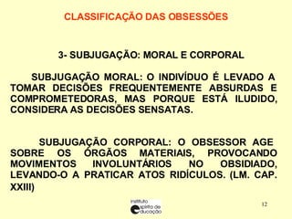 CLASSIFICAÇÃO DAS OBSESSÕES    3- SUBJUGAÇÃO : MORAL E CORPORAL  SUBJUGAÇÃO MORAL: O INDIVÍDUO É LEVADO A TOMAR DECISÕES FREQUENTEMENTE ABSURDAS E COMPROMETEDORAS, MAS PORQUE ESTÁ ILUDIDO, CONSIDERA AS DECISÕES SENSATAS. SUBJUGAÇÃO CORPORAL: O OBSESSOR AGE SOBRE OS ÓRGÃOS MATERIAIS, PROVOCANDO MOVIMENTOS INVOLUNTÁRIOS NO OBSIDIADO, LEVANDO-O A PRATICAR ATOS RIDÍCULOS. (LM. CAP. XXIII)   