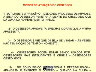 MODOS DE ATUAÇÃO DO OBSESSOR   1-  SUTILMENTE À PRINCÍPIO – DELICADO PROCESSO DE HIPNOSE. A IDÉIA DO OBSESSOR PENETRA A MENTE DO OBSEDIADO QUE DÁ GUARIDA AO PENSAMENTO INFELIZ. 2-  O OBSESSOR APROVEITA BRECHAS MORAIS QUE A VÍTIMA APRESENTA. 3-  O OBSESSOR SABE QUE DESEJA SE VINGAR – ÀS VEZES NÃO TEM NOÇÃO DE TEMPO – NOME ETC. 4-  OBSESSORES PODEM ESTAR SENDO USADOS POR OBSESSORES MAIS INTELIGENTES E CRUÉIS – OBSESSORES OBSEDIADOS. 5-  NO SONO FÍSICO INTENSIFICAM A PERSEGUIÇÃO – APAVORAM E EXERCEM O DOMÍNIO – QUANDO HÁ CULPA – REMORSO:  O OBSESSOR DESEQUILIBRA EMOCIONALMENTE O OBSEDIADO. 