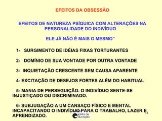 EFEITOS DA OBSESSÃO        EFEITOS DE NATUREZA PSÍQUICA COM ALTERAÇÕES NA PERSONALIDADE DO INDIVÍDUO “ ELE JÁ NÃO É MAIS O MESMO”       1-  SURGIMENTO DE IDÉIAS FIXAS TORTURANTES 2-  DOMÍNIO DE SUA VONTADE POR OUTRA VONTADE 3-  INQUIETAÇÃO CRESCENTE SEM CAUSA APARENTE 4- EXCITAÇÃO DE DESEJOS FORTES ALÉM DO HABITUAL   5- MANIA DE PERSEGUIÇÃO. O INDIVÍDUO SENTE-SE INJUSTIÇADO OU DISCRIMINADO. 6- SUBJUGAÇÃO A UM CANSAÇO FÍSICO E MENTAL INCAPACITANDO O INDIVÍDUO PARA O TRABALHO, LAZER E APRENDIZADO. 7-  DIFICULDADE DE CONCENTRAÇÃO PARA LEITURA – ORAÇÃO E CONVERSAÇÃO ELEVADA. 8-  INSEGURANÇA E MEDOS INFUNDADOS, CHORO FREQUENTE 9- EMERSÃO DE IMPULSOS ADORMECIDOS MAIS OU MENOS INCONSCIENTES. 