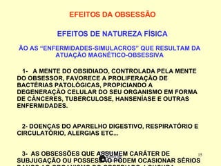 EFEITOS DA OBSESSÃO        EFEITOS DE NATUREZA FÍSICA SÃO AS “ENFERMIDADES-SIMULACROS” QUE RESULTAM DA ATUAÇÃO MAGNÉTICO-OBSESSIVA       1-  A MENTE DO OBSIDIADO, CONTROLADA PELA MENTE DO OBSESSOR, FAVORECE A PROLIFERAÇÃO DE BACTÉRIAS PATOLÓGICAS, PROPICIANDO A DEGENERAÇÃO CELULAR DO SEU ORGANISMO EM FORMA DE CÂNCERES, TUBERCULOSE, HANSENÍASE E OUTRAS ENFERMIDADES. 2- DOENÇAS DO APARELHO DIGESTIVO, RESPIRATÓRIO E CIRCULATÓRIO, ALERGIAS ETC...  3-  AS OBSESSÕES QUE ASSUMEM CARÁTER DE SUBJUGAÇÃO OU POSSESSÃO PODEM OCASIONAR SÉRIOS DANOS AO ORGANISMO DO OBSEDIADO. LOUCURA – EPILEPSIA – ESQUIZOFRENIA (DELÍRIOS E DISTÚRBIOS DO PENSAMENTO)  
