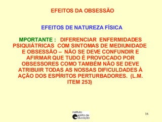 EFEITOS DA OBSESSÃO        EFEITOS DE NATUREZA FÍSICA   IMPORTANTE :   DIFERENCIAR  ENFERMIDADES PSIQUIÁTRICAS  COM SINTOMAS DE MEDIUNIDADE  E OBSESSÃO –  NÃO SE DEVE CONFUNDIR E AFIRMAR QUE TUDO É PROVOCADO POR OBSESSORES COMO TAMBÉM NÃO SE DEVE ATRIBUIR TODAS AS NOSSAS DIFICULDADES À AÇÃO DOS ESPÍRITOS PERTURBADORES.  (L.M. ITEM 253)  