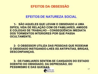 EFEITOS DA OBSESSÃO        EFEITOS DE NATUREZA SOCIAL        1-  SÃO AQUELES QUE LEVAM O OBSIDIADO A UMA DIFÍCIL VIDA DE RELAÇÃO COM OS FAMILIARES, AMIGOS E COLEGAS DE TRABALHO – CONSEQÜÊNCIA IMEDIATA DOS TORMENTOS INTERIORES POR QUE PASSA OCULTAMENTE. 2-  O OBSESSOR UTILIZA DAS PESSOAS QUE RODEIAM O OBSIDIADO INSTIGANDO-LHES ÀS ANTIPATIAS, BRIGAS, DESCONFIANÇAS. 3-  OS FAMILIARES SENTEM-SE CANSADOS DO ESTADO DOENTIO DO OBSIDIADO, DA DEPRESSÃO, DO PESSIMISMO E DAS QUEIXAS. 