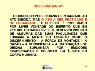 OBSESSÃO MATA?   O OBSESSOR PODE INDUZIR O ENCARNADO AO ATO SUICIDA. MAS  O ATO A SER PRATICADO É   DO ENCARNADO .  O SUICÍDIO  É PROCURADO POR LIVRE VONTADE DO ESPÍRITO QUE EM VIRTUDE DO BAIXO NÍVEL DE DESENVOLVIMENTO DE ALGUMAS DAS SUAS FACULDADES QUE FORMAM A MENTE DO ESPÍRITO COMO O DISCERNIMENTO – A FORÇA DE VONTADE – A RAZÃO – A CONSCIÊNCIA – A IMAGINAÇÃO - SE DEIXAM SUPLANTAR POR EMOÇÕES EXACERBADAS E COLOCAM FIM À VIDA DO CORPO HUMANO. 