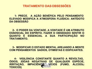 TRATAMENTO DAS OBSESSÕES   1- PRECE.  A AÇÃO BENÉFICA PELO PENSAMENTO ELEVADO MODIFICA A ATMOSFERA FLUÍDICA: ANTÍDOTO DA OBSESSÃO 2-  O PODER DA VONTADE. A VONTADE É UM ATRIBUTO ESSENCIAL DO ESPÍRITO.  FAZER O OBSIDIADO SENTIR O QUANTO É ESSENCIAL A SUA PARTICIPAÇÃO NO TRATAMENTO.  3-  MODIFICAR O ESTADO MENTAL AREJANDO A MENTE COM PENSAMENTOS  SADIOS, OTIMISTAS E EDIFICANTES. 4-  VIGILÂNCIA CONSTANTE QUANTO A REVOLTAS, ÓDIOS, IDÉIAS NEGATIVAS DE QUALQUER ESPÉCIE, IRRITAÇÃO, IMPACIÊNCIA, VÍCIOS (FUMO, ÁLCOOL, TÓXICOS) 