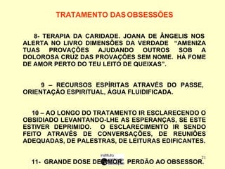 TRATAMENTO DAS OBSESSÕES   8- TERAPIA DA CARIDADE. JOANA DE ÂNGELIS NOS ALERTA NO LIVRO DIMENSÕES DA VERDADE  “AMENIZA TUAS PROVAÇÕES AJUDANDO OUTROS SOB A DOLOROSA CRUZ DAS PROVAÇÕES SEM NOME.  HÁ FOME DE AMOR PERTO DO TEU LEITO DE QUEIXAS”. 9 – RECURSOS ESPÍRITAS ATRAVÉS DO PASSE, ORIENTAÇÃO ESPIRITUAL, ÁGUA FLUIDIFICADA. 10 – AO LONGO DO TRATAMENTO IR ESCLARECENDO O OBSIDIADO LEVANTANDO-LHE AS ESPERANÇAS, SE ESTE ESTIVER DEPRIMIDO.  O ESCLARECIMENTO IR SENDO FEITO ATRAVÉS DE CONVERSAÇÕES, DE REUNIÕES ADEQUADAS, DE PALESTRAS, DE LEITURAS EDIFICANTES. 11-  GRANDE DOSE DE AMOR.  PERDÃO AO OBSESSOR. 